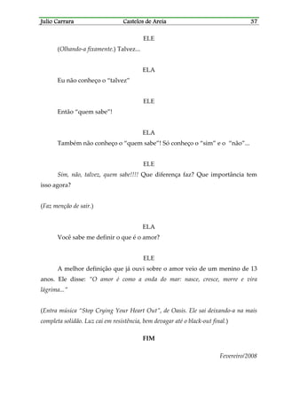 Julio CarraraJulio CarraraJulio CarraraJulio Carrara Castelos de AreiaCastelos de AreiaCastelos de AreiaCastelos de Areia 37373737
ELE
(Olhando-a fixamente.) Talvez...
ELA
Eu não conheço o “talvez”
ELE
Então “quem sabe”!
ELA
Também não conheço o “quem sabe”! Só conheço o “sim” e o “não”...
ELE
Sim, não, talvez, quem sabe!!!! Que diferença faz? Que importância tem
isso agora?
(Faz menção de sair.)
ELA
Você sabe me definir o que é o amor?
ELE
A melhor definição que já ouvi sobre o amor veio de um menino de 13
anos. Ele disse: “O amor é como a onda do mar: nasce, cresce, morre e vira
lágrima...”
(Entra música “Stop Crying Your Heart Out”, de Oasis. Ele sai deixando-a na mais
completa solidão. Luz cai em resistência, bem devagar até o black-out final.)
FIM
Fevereiro/2008
 