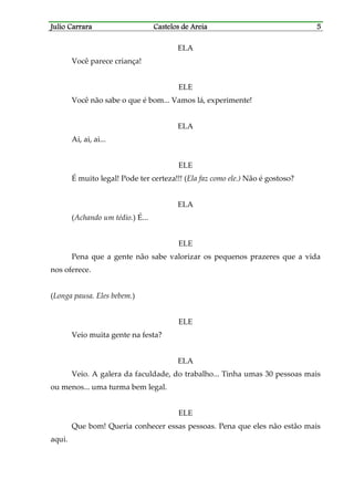 Julio CarraraJulio CarraraJulio CarraraJulio Carrara Castelos de AreiaCastelos de AreiaCastelos de AreiaCastelos de Areia 5555
ELA
Você parece criança!
ELE
Você não sabe o que é bom... Vamos lá, experimente!
ELA
Ai, ai, ai...
ELE
É muito legal! Pode ter certeza!!! (Ela faz como ele.) Não é gostoso?
ELA
(Achando um tédio.) É...
ELE
Pena que a gente não sabe valorizar os pequenos prazeres que a vida
nos oferece.
(Longa pausa. Eles bebem.)
ELE
Veio muita gente na festa?
ELA
Veio. A galera da faculdade, do trabalho... Tinha umas 30 pessoas mais
ou menos... uma turma bem legal.
ELE
Que bom! Queria conhecer essas pessoas. Pena que eles não estão mais
aqui.
 