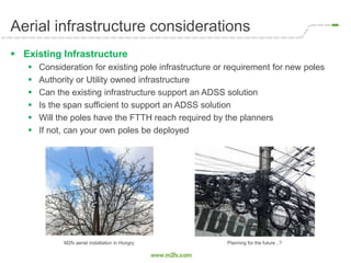 Aerial infrastructure considerations
 Existing Infrastructure
 Consideration for existing pole infrastructure or requirement for new poles
 Authority or Utility owned infrastructure
 Can the existing infrastructure support an ADSS solution
 Is the span sufficient to support an ADSS solution
 Will the poles have the FTTH reach required by the planners
 If not, can your own poles be deployed
M2fx aerial installation in Hungry Planning for the future ..?
 