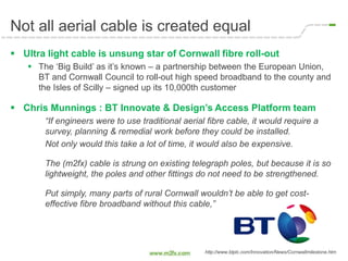 Not all aerial cable is created equal
 Ultra light cable is unsung star of Cornwall fibre roll-out
 The ‘Big Build’ as it’s known – a partnership between the European Union,
BT and Cornwall Council to roll-out high speed broadband to the county and
the Isles of Scilly – signed up its 10,000th customer
 Chris Munnings : BT Innovate & Design’s Access Platform team
“If engineers were to use traditional aerial fibre cable, it would require a
survey, planning & remedial work before they could be installed.
Not only would this take a lot of time, it would also be expensive.
The (m2fx) cable is strung on existing telegraph poles, but because it is so
lightweight, the poles and other fittings do not need to be strengthened.
Put simply, many parts of rural Cornwall wouldn’t be able to get cost-
effective fibre broadband without this cable,”
http://www.btplc.com/Innovation/News/Cornwallmilestone.htm
 