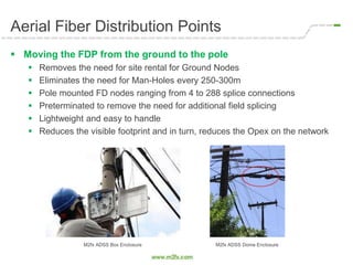 Aerial Fiber Distribution Points
 Moving the FDP from the ground to the pole
 Removes the need for site rental for Ground Nodes
 Eliminates the need for Man-Holes every 250-300m
 Pole mounted FD nodes ranging from 4 to 288 splice connections
 Preterminated to remove the need for additional field splicing
 Lightweight and easy to handle
 Reduces the visible footprint and in turn, reduces the Opex on the network
M2fx ADSS Box Enclosure M2fx ADSS Dome Enclosure
 