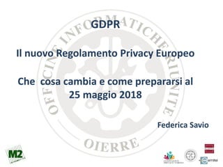 Federica Savio
GDPR
Il nuovo Regolamento Privacy Europeo
Che cosa cambia e come prepararsi al
25 maggio 2018
 