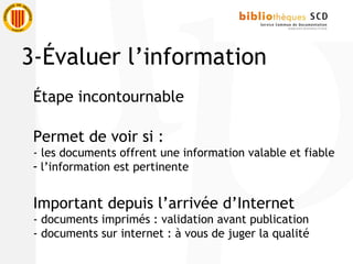 Étape incontournable
Permet de voir si :
- les documents offrent une information valable et fiable
- l’information est pertinente
Important depuis l’arrivée d’Internet
- documents imprimés : validation avant publication
- documents sur internet : à vous de juger la qualité
3-Évaluer l’information
 