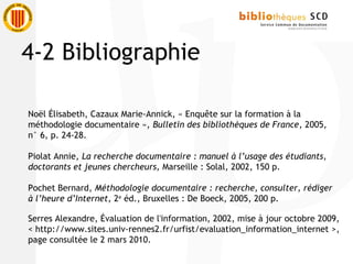 Noël Élisabeth, Cazaux Marie-Annick, « Enquête sur la formation à la
méthodologie documentaire », Bulletin des bibliothèques de France, 2005,
n° 6, p. 24-28.
Piolat Annie, La recherche documentaire : manuel à l’usage des étudiants,
doctorants et jeunes chercheurs, Marseille : Solal, 2002, 150 p.
Pochet Bernard, Méthodologie documentaire : recherche, consulter, rédiger
à l’heure d’Internet, 2e
éd., Bruxelles : De Boeck, 2005, 200 p.
Serres Alexandre, Évaluation de l'information, 2002, mise à jour octobre 2009,
< http://www.sites.univ-rennes2.fr/urfist/evaluation_information_internet >,
page consultée le 2 mars 2010.
4-2 Bibliographie
 