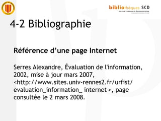 Référence d’une page Internet
Serres Alexandre, Évaluation de l'information,
2002, mise à jour mars 2007,
<http://www.sites.univ-rennes2.fr/urfist/
evaluation_information_ internet >, page
consultée le 2 mars 2008.
4-2 Bibliographie
 