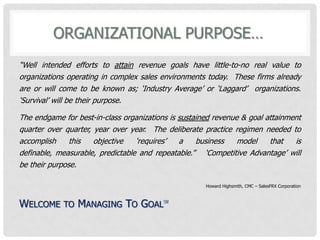 organizational Purpose… “Well intended efforts to attainrevenue goals have little-to-no real value to organizations operating in complex sales environments today.  These firms already are or will come to be known as; ‘Industry Average’ or ‘Laggard’  organizations. ‘Survival’ will be their purpose.  The endgame for best-in-class organizations is sustained revenue & goal attainment quarter over quarter, year over year.  The deliberate practice regimen needed to accomplish this objective ‘requires’ a business model that is definable, measurable, predictable and repeatable.”   ‘Competitive Advantage’ will be their purpose. Howard Highsmith, CMC – SalesFRX Corporation Welcome to Managing To Goal℠ 