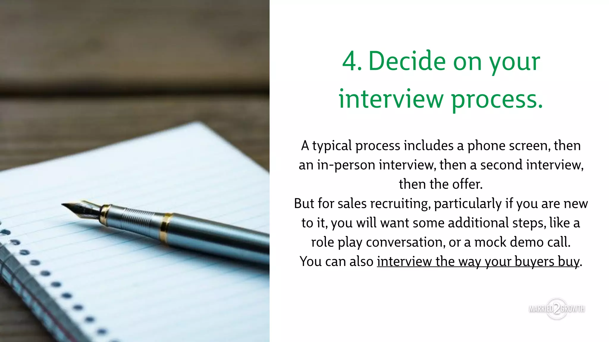 4. Decide on your
interview process.
A typical process includes a phone screen, then
an in-person interview, then a second interview,
then the offer. 
But for sales recruiting, particularly if you are new
to it, you will want some additional steps, like a
role play conversation, or a mock demo call. 
You can also interview the way your buyers buy.
 