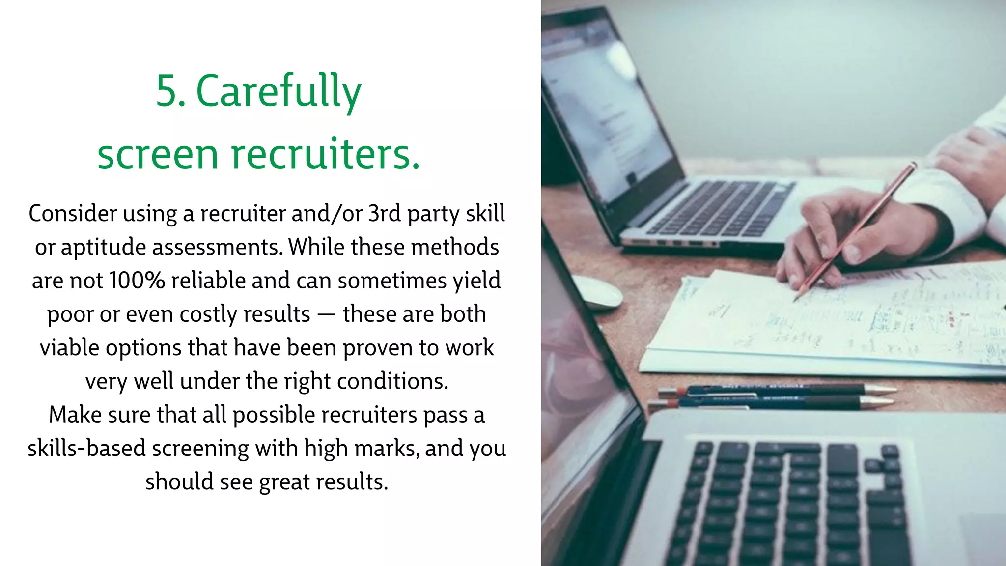 5. Carefully
screen recruiters.
Consider using a recruiter and/or 3rd party skill
or aptitude assessments. While these methods
are not 100% reliable and can sometimes yield
poor or even costly results — these are both
viable options that have been proven to work
very well under the right conditions. 
Make sure that all possible recruiters pass a
skills-based screening with high marks, and you
should see great results.
 