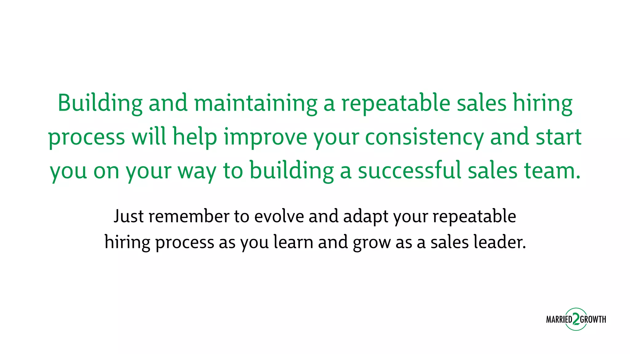 Building and maintaining a repeatable sales hiring
process will help improve your consistency and start
you on your way to building a successful sales team.
Just remember to evolve and adapt your repeatable
hiring process as you learn and grow as a sales leader.
 