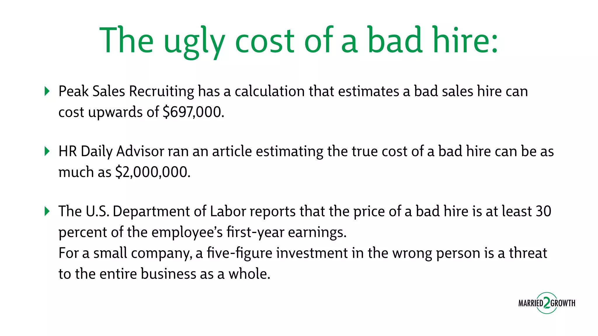 The ugly cost of a bad hire:
‣ Peak Sales Recruiting has a calculation that estimates a bad sales hire can
cost upwards of $697,000.
‣ HR Daily Advisor ran an article estimating the true cost of a bad hire can be as
much as $2,000,000.
‣ The U.S. Department of Labor reports that the price of a bad hire is at least 30
percent of the employee’s ﬁrst-year earnings. 
For a small company, a ﬁve-ﬁgure investment in the wrong person is a threat
to the entire business as a whole.
 