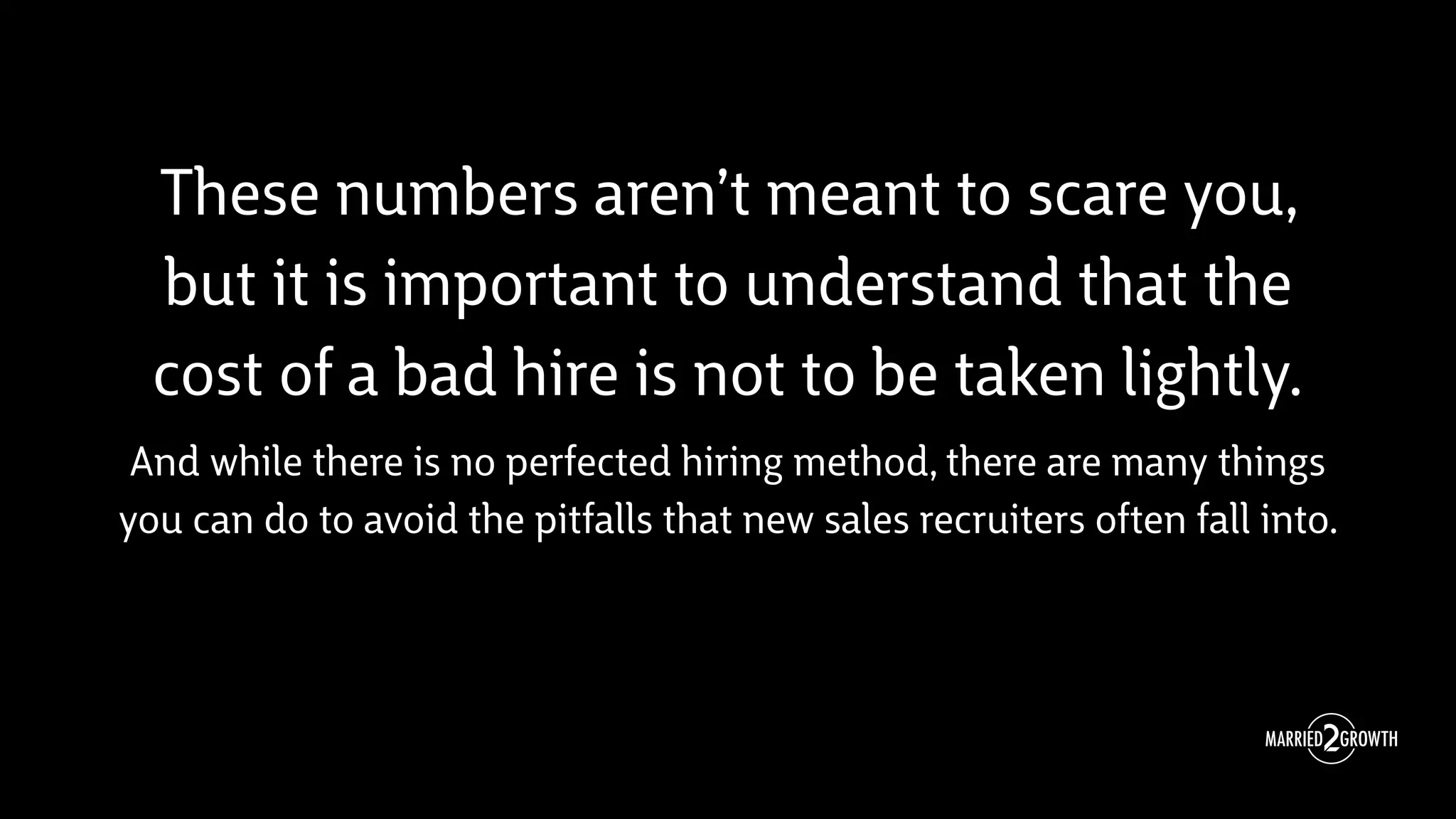These numbers aren’t meant to scare you,
but it is important to understand that the
cost of a bad hire is not to be taken lightly.
And while there is no perfected hiring method, there are many things
you can do to avoid the pitfalls that new sales recruiters often fall into.
 