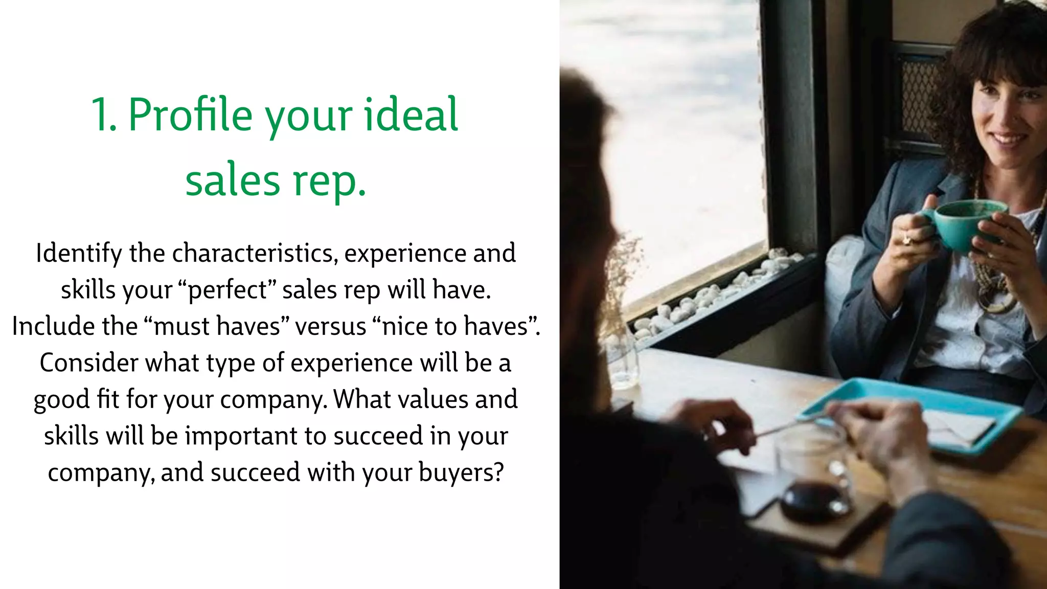 1. Proﬁle your ideal
sales rep.
Identify the characteristics, experience and
skills your “perfect” sales rep will have. 
Include the “must haves” versus “nice to haves”.  
Consider what type of experience will be a
good ﬁt for your company. What values and
skills will be important to succeed in your
company, and succeed with your buyers?
 