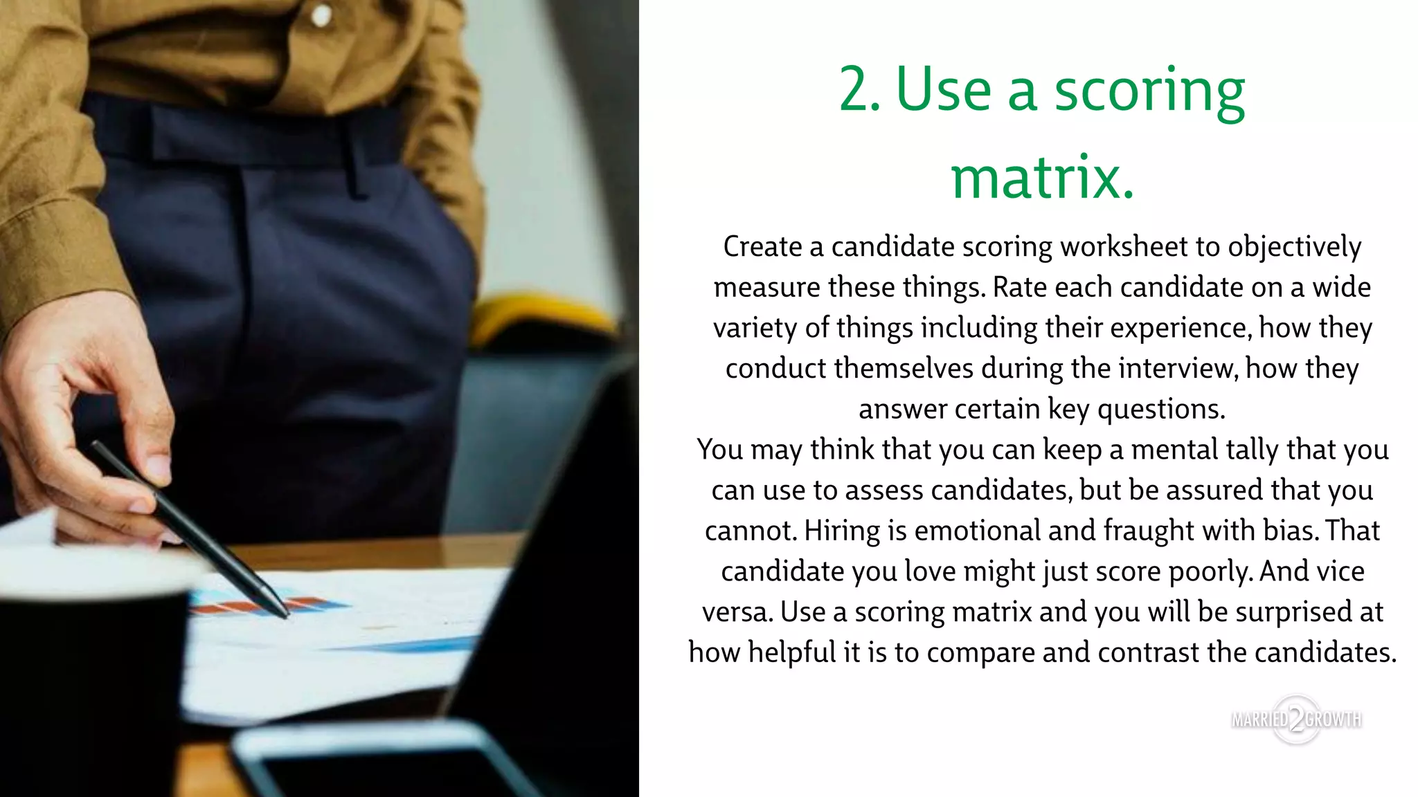 2. Use a scoring
matrix.
Create a candidate scoring worksheet to objectively
measure these things. Rate each candidate on a wide
variety of things including their experience, how they
conduct themselves during the interview, how they
answer certain key questions. 
You may think that you can keep a mental tally that you
can use to assess candidates, but be assured that you
cannot. Hiring is emotional and fraught with bias. That
candidate you love might just score poorly. And vice
versa. Use a scoring matrix and you will be surprised at
how helpful it is to compare and contrast the candidates.
 