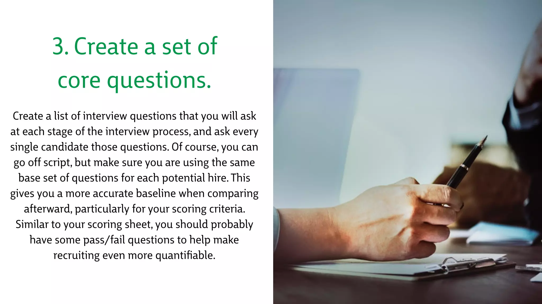 3. Create a set of
core questions.
Create a list of interview questions that you will ask
at each stage of the interview process, and ask every
single candidate those questions. Of course, you can
go off script, but make sure you are using the same
base set of questions for each potential hire. This
gives you a more accurate baseline when comparing
afterward, particularly for your scoring criteria.
Similar to your scoring sheet, you should probably
have some pass/fail questions to help make
recruiting even more quantiﬁable.
 