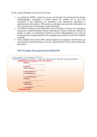 En fin, on peut distinguer les trois points suivants :

      La technologie MARC a donné les moyens de formuler très précisément les besoins
       bibliographiques. Cependant, le format impose des raideurs qui ne sont plus
       nécessaires et qui cantonnent son utilisation à des applications spécifiques et
       généralement commerciales. XML permet un décalque sans perte des informations et
       aussi de profiter des outils propres à cette technologie.
      Une DTD ou Schéma comme BiblioML permet de garder la richesse des catalogues,
       en pouvant y ajouter facilement d'autres informations, comme la table des matières, un
       résumé, un index, une illustration. Fonder un système bibliographique sur ce type de
       format peut par exemple agrémenter les catalogues pour donner un accès plus agréable
       au public.
      Enfin, l'adoption d'un format XML expressif apporte une souplesse à l'information, qui
       lui permet plus facilement d'être servie à des machines (DC, OAI) ou d'être utilisée par
       des auteurs.


       VIII. Exemple d’enregistrement BiblioML

<?xml version="1.0" encoding="UTF-8"?>
<!DOCTYPE BiblioRecord PUBLIC "-//MCC-FR//DTD BiblioML V03//EN" "biblioml_030.dtd">
       <BiblioRecord Language="fre" id="B20">
              <Meta>
                     ………………………….
              </Meta>
              <Description>
                     ………………………….
              </Description>
              <CodedValues>
                     ………………………….
              </CodedValues>
              <Notes>
                     ………………………….
              </Notes>
              <Subjects>
                     ………………………….
              </Subjects>
       </BiblioRecord>
 