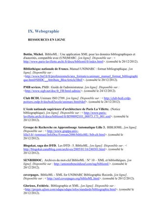 IX. Webographie
   RESSOURCES EN LIGNE



Bottin, Michel. BiblioML : Une application XML pour les données bibliographiques et
d'autorités, compatible avec (UNI)MARC. [en ligne]. Disponible sur : <
http://www.paris-lavillette.archi.fr/docu/biblioml/fr/index.html>. (consulté le 20/12/2012).

Bibliothèque nationale de France. Manuel UNIMARC : format bibliographique. [en
ligne]. Disponible sur :
<http://www.bnf.fr/fr/professionnels/anx_formats/a.unimarc_manuel_format_bibliographi
que.html#SHDC__Attribute_BlocArticle3BnF>. (consulté le 20/12/2012).

PMB sevices. PMB : Guide de l'administrateur. [en ligne]. Disponible sur :
<http://www.sigb.net/doc/fr_FR/html-admin/>. (consulté le 24/12/2012).

Club BCDI. Unimarc ISO 2709. [en ligne]. Disponible sur : < http://club-bcdi.crdp-
poitiers.cndp.fr/docbcdi3ecole/unimarc.html#def>. (consulté le 24/12/2012).

L'école nationale supérieure d'architecture de Paris La Villette. (Notice
bibliographique). [en ligne]. Disponible sur : < http://www.paris-
lavillette.archi.fr/docu/biblioml/fr/B590092101_00073.173_001.xml>. (consulté le
20/12/2012).

Groupe de Recherche en Apprentissage Automatique Lille 3. BIBLIOML. [en ligne].
Disponible sur : < http://www.grappa.univ-
lille3.fr/~tommasi/InfoDoc/Formats2006/biblioML//bib-elt.html>. (consulté le
20/12/2012).

Blogokat, saga des DTD. Les DTD : 5. BiblioML. [en ligne]. Disponible sur : <
http://blogokat.canalblog.com/archives/2005/01/16/240301.html>. (consulté le
20/12/2012).

SENBIBDOC. Archives du mot-clef BiblioML : N° 10 – XML et bibliothèques. [en
ligne]. Disponible sur : http://antoninbenoitdiouf.com/tag/biblioml/>. (consulté le
20/12/2012).

coverpages. BiblioML - XML for UNIMARC Bibliographic Records. [en ligne].
Disponible sur : < http://xml.coverpages.org/biblioML.html>. (consulté le 20/12/2012).

Glorieux, Frédéric. Bibliographie et XML. [en ligne]. Disponible sur :
<http://projets.ajlsm.com/sdapa/sdapa/infos/standards/bibliographie.html>. (consulté le
20/12/2012).
 