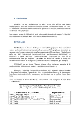 I. Introduction


       BiblioML est une représentation en XML (DTD puis schéma) des notices
bibliographiques basée sur le format d’échange UNIMARC qui respect la norme ISO 2709.
La norme ISO 2709 est une norme internationale qui définit la structure des notices contenant
des données bibliographiques.

Pour entamer le sujet de BiblioML, il parait indispensable d’éclaircir la notion d’UNIMARC
et de présenter la technologie XML et les intersections possibles entre eux.


       II. UNIMARC


       UNIMARC est un standard d'échange de données bibliographiques et est aussi définit
comme un format informatique international des données bibliographiques permettant les
échanges entre logiciels documentaires ou bases de données bibliographiques. Principalement
défini par l'IFLA (International Federation of Library and Institutions), l’UNIMARC est
conforme à la norme ISO 2709. Le format UNIMARC est complété, en France, par la
recommandation 995 qui complète l’UNIMARC en prenant en compte le codage des
informations concernant les exemplaires (nombre et numéros d'exemplaires, par exemple).

      UNIMARC est un format "champs" (champ-valeur répétable), adaptable à de
nombreux objets (bibliographie, autorités, classification, archivistique ...).

        Une notice UNIMARC est constituée de différents blocs numérotés qui correspondent
à des types d'informations. Chacun de ces blocs est constitué de champs et de sous-champs.
Les champs sont numérotés, les sous-champs sont introduits par le symbole $ suivi d'une
lettre.

Voici un exemple de fichier UNIMARC correspondant à un exemplaire de code barre
5777008954 de :

               Les Champignons / Jean C. Keller. - Paris : le Livre de poche,
               1983 - 127 p. : ill. ; 17 cm. - (Le Livre de poche; 7847).


       Les rubriques d’UNIMARC                                   Significations
*****cam**22002411**450*                                     [Données codées]
010 ** $a 2-253-03268-9 $b Br. $d 24 F                       [ISBN, reliure, prix]
100 ** $a 19840104d1983****m**y0frey0103****ba               [Données codées]
101 ** $a fre                                                [Code de langue]
102 ** $a FR                                                 [Code de pays]
 