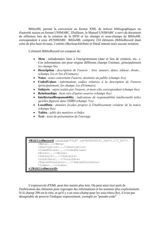 BiblioML permet la conversion au format XML de notices bibliographiques ou
d'autorité saisies en format UNIMARC. D'ailleurs, le Manuel UNIMARC a servi de document
de référence lors de la création de la DTD et les champs et sous-champs de BiblioML
correspondent à ceux d'UNIMARC. BiblioML comporte 224 éléments (BiblioRecord étant
celui de plus haut niveau), 2 entités (BooleanAttribute et DataContent) mais aucune notation.

       L'element BiblioRecord est composé de:

            Meta : métadonnées liées à l'enregistrement (date et lieu de création, etc...).
             Ces informations ont pour origine différents champs Unimarc, principalement
             les champs 0xx.
            Description : description de l'oeuvre : titre, auteurs, dates, éditeur, droits...
             (champs 2xx et 5xx d'Unimarc)
            Notes : notes concernant l'oeuvre, destinées au public (champs 3xx)
            CodedValues : informations codées relatives à la description de l'oeuvre
             (principalement, les champs 1xx d'Unimarc)
            Subjects : sujets traités par l'oeuvre, et mots-clés correspondant (champs 6xx)
            Relationships : liens vers d'autres oeuvres (champs 4xx)
            IntellectualResponsability : indications de responsabilité intellectuelle telles
             qu'elles figurent dans l'ISBD (champs 7xx)
            LocalData : données locales propres à l'établissement créateur de la notice
             (champs 9xx)
            Tables : table des matières et Index
            Text : texte de présentation de l'ouvrage




       <BiblioRecord Language="fre" id="B590092101_00073.173_001">
               <Meta>...</Meta>
               <Description>...</Description>
               <CodedValues>...</CodedValues>
               <Notes>...</Notes>
               <Subjects>...</Subjects>
               <LocalData>...</LocalData>
               <TableOfContents>...</TableOfContents>
               <Index>...</Index>
       </BiblioRecord>




        L'expressivité d'XML peut être menée plus loin. On peut ainsi tirer parti de
l'imbrication des éléments pour regrouper des informations et les nommer plus explicitement.
Si le champ 200 est le titre, et qu'il y a un sous-champ pour les sous-titres ($e), il n'est pas
désagréable de pouvoir l'indiquer expressément, exemple en "pseudo-code"
 