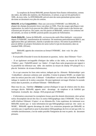 La souplesse du format BiblioML permet d'ajouter bien d'autres informations, comme
des index, des tables des matières, des illustrations, et surtout, ce qui est très particulier à
XML, du texte riche. La DTD BiblioML prévoit ainsi des noms permettant qu'une notice
devienne un document avec plus de contenu.

BiblioML et La Compatibilités : Dans une conversion UNIMARC vers BiblioML, la
plupart des champs documentés trouve une place en XML. Pour des usages spécifiques à une
organisation, les outils livrés peuvent être édités (XSL) pour rendre raison à des besoins qui
n'auraient pas été prévus. Par contre, une fois passés en BiblioML, surtout si les contenus ont
été enrichis, un retour en MARC pourrait perdre une partie de l'information.

Outils BiblioML. Autour de BiblioML, on trouvera des outils libres habituels : conversion
depuis l'UNIMARC, transformation de restitution. On mentionne particulièrement BiB-X, une
application libre qui administre, cherche et produit des notices. On notera la possibilité de
pouvoir définir ses propres formulaires de saisie (selon le type de documents), dans un
standard XML (XForm).

        BiblioML apporte des extensions au format UNIMARC, dont voici les plus
significatives :
- Il est possible d'encoder le texte du document en question, inclus dans l'élément <Text>.
- Il est également envisageable d'intégrer des tables et des index, au moyen de la balise
<Tables>, puis <TableOfContent> ou <Index>. Il s'agit d'une nette progression par rapport à
la possibilité de référencer une table des matières au moyen du champ 359 puisqu'il n'y a
plus de limitation de niveaux d'arborescence.

- En ce qui concerne les liens entre notices, indiqués par les éléments <Relationships> puis
<LinkedItem>, plusieurs solutions sont possibles. Comme le propose MARC, un simple lien
entre les notices peut être créé. L'élément <LinkedItem> est alors vide et l'attribut RecordID
indique le numéro de la notice concernée. On peut également envisager d'inclure la seconde
notice dans la première, en utilisant l'élément <BiblioRecord>.

Dans tous les cas, l'attribut « Relation » permet d'indiquer le type de relation entre les deux
ouvrages décrits. BiblioML apporte ainsi davantage de souplesse et de lisibilité que
l'utilisation éventuelle des champs 4XX proposés par UNIMARC.

- L'information concernant les exemplaires locaux peut être donnée directement, alors qu'une
notice d'exemplaire devait être liée à la notice bibliographique dans UNIMARC. Pour cela il
suffit d'utiliser l'élément <Copies> et ses éléments-fils. Cette expérience de traitement avec
BiblioML montre que si toute information de type bibliographique aurait pu être saisie en
MARC, BiblioML apporte davantage de clarté. Les extensions proposées par BiblioML ne
sont donc pas si significatives pour la description bibliographique du livre en tant que telle. Le
véritable enrichissement, c'est de rendre possible l'intégration de tout ou partie du document
primaire.
 