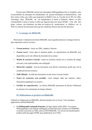 D’autre part, BiblioML permet une description bibliographique fine et complète, mais
les possibilités de renseigner les métadonnées de gestion techniques et administratives sont
bien moins riches que celles que proposent le Dublin Core ou l’en-tête de la TEI. En effet,
l'encodage dans BiblioML de ces métadonnées se limite à l'élément <Meta>, et elles
correspondent ni plus ni moins à celles qui figurent dans une notice MARC. Cela doit être
perçu comme une limitation, car dans un contexte de numérisation et d'édition sur le
Web, le contexte du document ainsi que les conditions d'accès doivent être précisées.


       V. Avantages de BiblioML


    Brièvement, l’utilisation du format BiblioML nous engendre plusieurs avantages dont les
plus importants sont les suivants :


      Format moderne : basée sur XML, adaptée à Internet
      Format ouvert : mises dans le domaine public, les spécifications de BiblioML sont

       disponibles sur le site officiel du ministère de la culture.

      Modèle de caractères Unicode : toutes les écritures, basées sur ce système de codage

       universel, sont représentables sans ambiguïté.

      Hiérarchie complète : tous les documents sont décrits exactement, quelle que soit la

       complexité de leur structure

      Taille illimitée : la taille des documents ou des zones n'est pas limitée.

      Toutes les extensions sont possibles : texte intégral, table des matières, index,
       illustrations graphiques ou sonores...

      Facilités de compréhension : les balises BiblioML permettent de décrire lisiblement
       la structure et la sémantique de chaque élément


       VI. Utilisations et projets en BiblioML

Utilisant ou S'appuyant sur BiblioML, plusieurs projets ont vu le jour. Voici quelques
applications utilisant BiblioML :

      La bibliographie nationale française (en ligne depuis juillet 2001). Les notices
       bibliographiques sont d'abord cataloguées en Intermarc puis extraites en UNIMARC,
       et ensuite converties en XML selon la DTD BiblioML. Un serveur de transformation
       produit enfin des pages HTML pour publication sur le Web.
 
