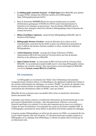    La bibliographie nationale française : le Dépôt légal utilise BiblioML pour générer
       les pages HTML statiques des différents numéros de la Bibliographie
       (http://bibliographienationale.bnf.fr).

      Base de documents SANGIS (Réseau du sud-est asiatique pour un systéme
       d'informations géologiques SANGIS) du CIFEG (centre international pour la
       formation et les échanges en géosciences) : base de données BiblioML pour la
       diffusion d'un catalogue collectif de références bibliographiques dans le domaine des
       sciences de la terre.

      Bilans scientifiques régionaux : projet de base bibliographique BiblioML dans le
       domaine archéologique

      Bibliographie Dossiers d'artistes : projet du Ministère de la culture et de la
       communication, ayant pour but de mettre en place une infrastructure permettant de
       gérer et diffuser des dossiers d'artistes complets et riches, incluant des références
       bibliographiques.

      Article Repository System : un projet du College of Business of Public
       Administration (BPA) de l'université de l'Arizona utilise une base de données
       d'articles et des références en BiblioML

      Open Citation System : un autre projet du BPA de l'université de l'Arizona utilise
       BiblioML "as an architecture-neutral middle layer to store large bibliographic citation
       databases for scientific sharing". Des convertisseurs seront développés de BiblioML
       vers divers formats comme BibTeX et EndNote.


       VII. Conclusion

       La bibliographie est un domaine très "balisé" dans l'informatique documentaire.
Comparativement à d'autres milieux, les bibliothèques ont rapidement implanté des formats et
des systèmes informatiques de catalogage. Les normes "MARC" ont permis de répondre à des
besoins que d'autres formats ne représentaient pas aussi bien. XML permet de représenter
correctement des informations codées en MARC, ainsi que d'autres.

BiblioML devient un format source susceptible d'être inclus ou transformé à destination
d'autres documents XML.

Cependant, pour d'autres contextes, la totalité des informations du format d'archivage ne sont
pas toujours indispensables (exemples : date d'enregistrement, référence à une notice
d'autorité spécifique à un système). Il est alors plus important que la source soit conforme à
l'espace de noms de destination. Ceci permettra une courte revue d'autres standards XML de
la bibliographie, permettant de mieux définir la spécificité d'un format complet de catalogage.

Lorsqu'un système bibliographique est utilisé par des auteurs (en XML), on comprend dès lors
le gros intérêt d'ajouter cette sorte d'exports. Un chercheur pourra par exemple composer sa
bibliographie sur le catalogue d'une bibliothèque, et obtenir son panier dans le format qui lui
est directement utile.
 