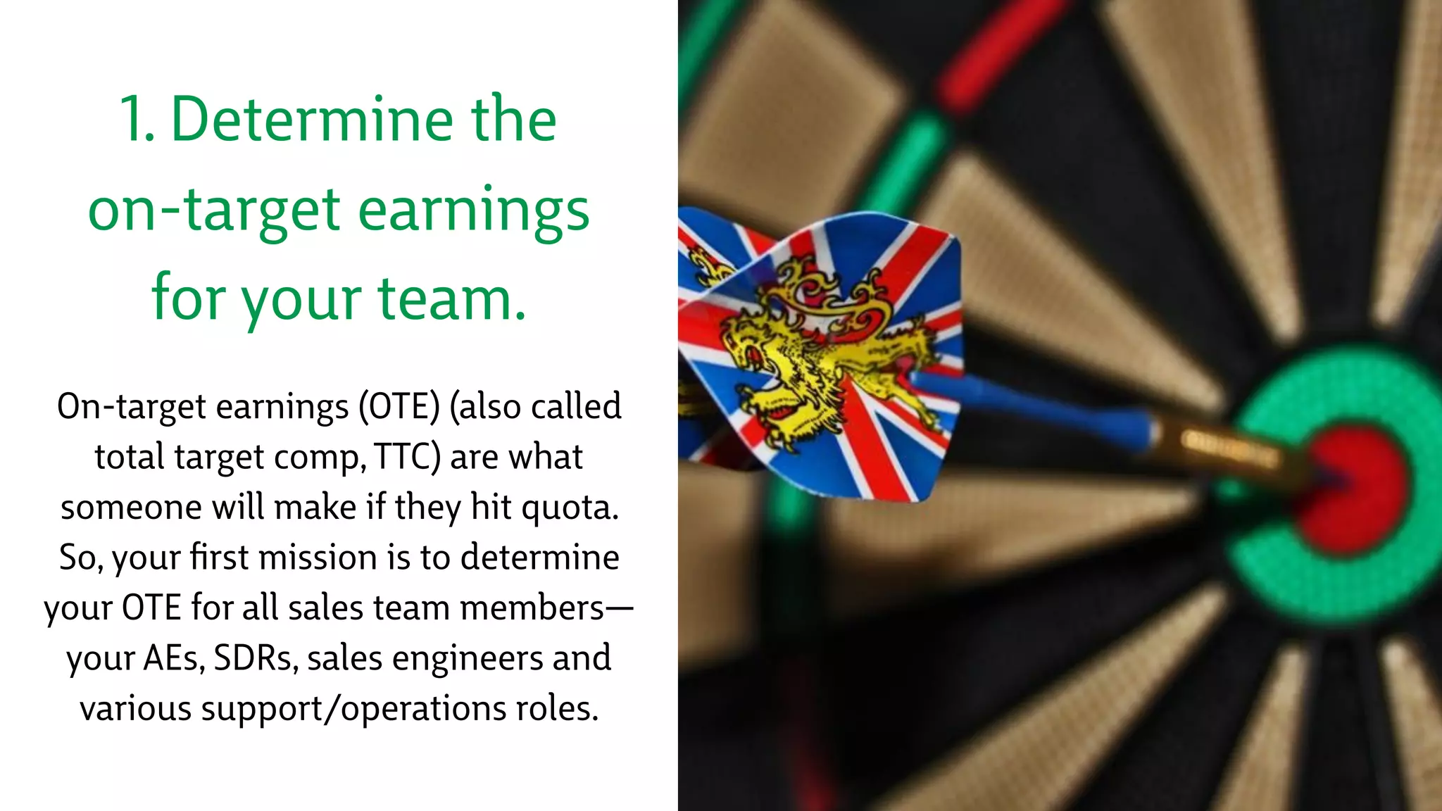 1. Determine the
on-target earnings
for your team.
On-target earnings (OTE) (also called
total target comp, TTC) are what
someone will make if they hit quota.
So, your ﬁrst mission is to determine
your OTE for all sales team members—
your AEs, SDRs, sales engineers and
various support/operations roles.
 
