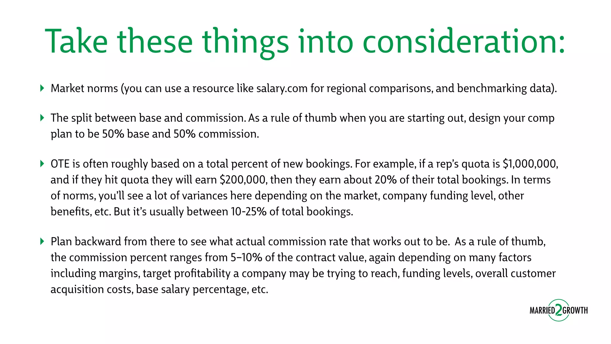 Take these things into consideration:
‣ Market norms (you can use a resource like salary.com for regional comparisons, and benchmarking data).
‣ The split between base and commission. As a rule of thumb when you are starting out, design your comp
plan to be 50% base and 50% commission.
‣ OTE is often roughly based on a total percent of new bookings. For example, if a rep’s quota is $1,000,000,
and if they hit quota they will earn $200,000, then they earn about 20% of their total bookings. In terms
of norms, you’ll see a lot of variances here depending on the market, company funding level, other
beneﬁts, etc. But it’s usually between 10-25% of total bookings.
‣ Plan backward from there to see what actual commission rate that works out to be. As a rule of thumb,
the commission percent ranges from 5–10% of the contract value, again depending on many factors
including margins, target proﬁtability a company may be trying to reach, funding levels, overall customer
acquisition costs, base salary percentage, etc.
 