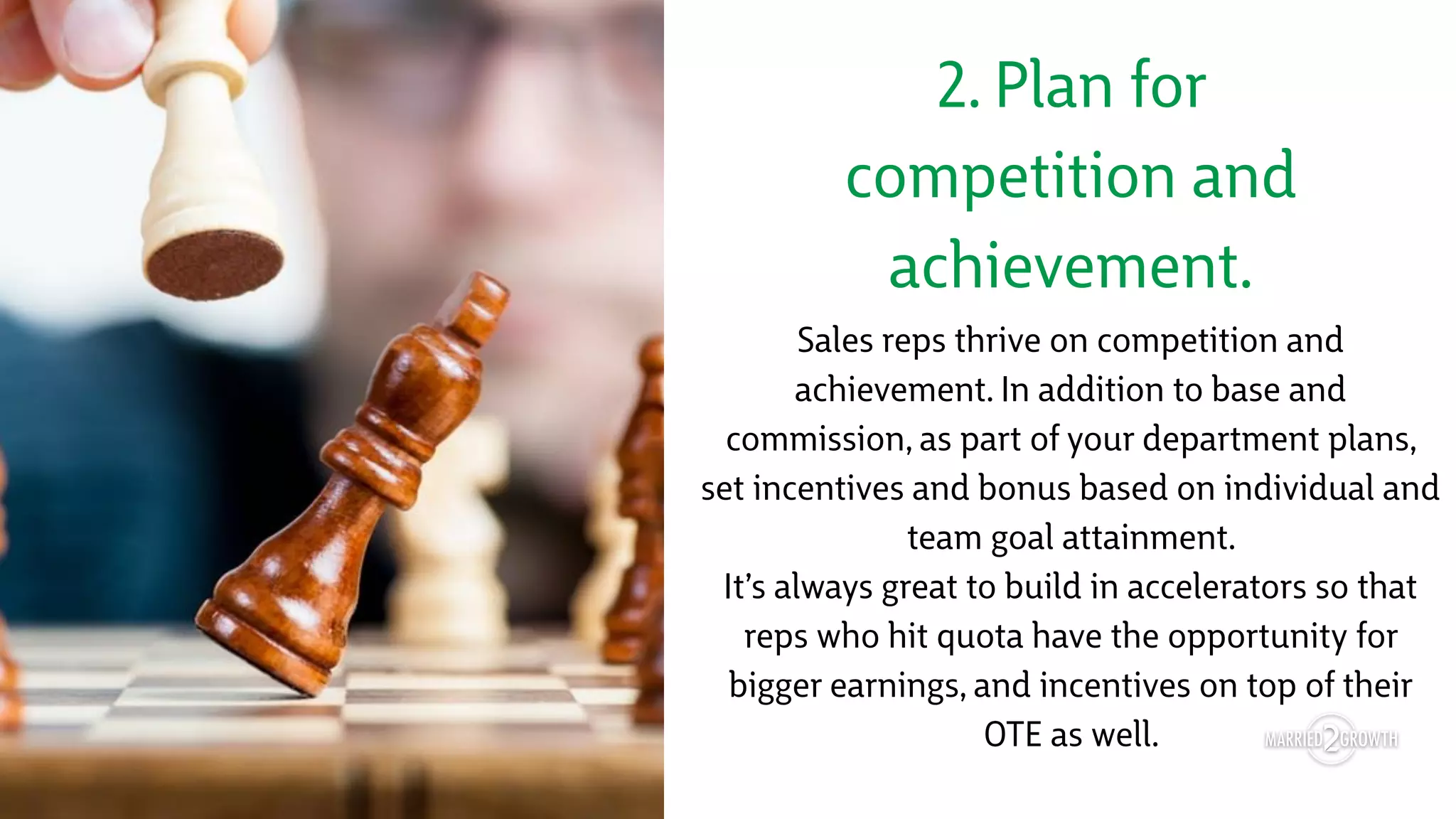 2. Plan for
competition and
achievement.
Sales reps thrive on competition and
achievement. In addition to base and
commission, as part of your department plans,
set incentives and bonus based on individual and
team goal attainment.
It’s always great to build in accelerators so that
reps who hit quota have the opportunity for
bigger earnings, and incentives on top of their
OTE as well.
 