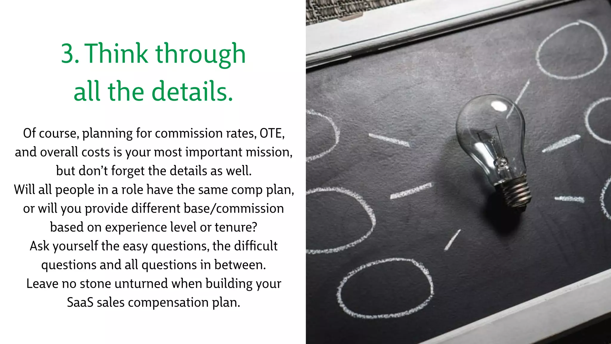 3. Think through
all the details.
Of course, planning for commission rates, OTE,
and overall costs is your most important mission,
but don’t forget the details as well.
Will all people in a role have the same comp plan,
or will you provide different base/commission
based on experience level or tenure?
Ask yourself the easy questions, the difﬁcult
questions and all questions in between. 
Leave no stone unturned when building your
SaaS sales compensation plan.
 