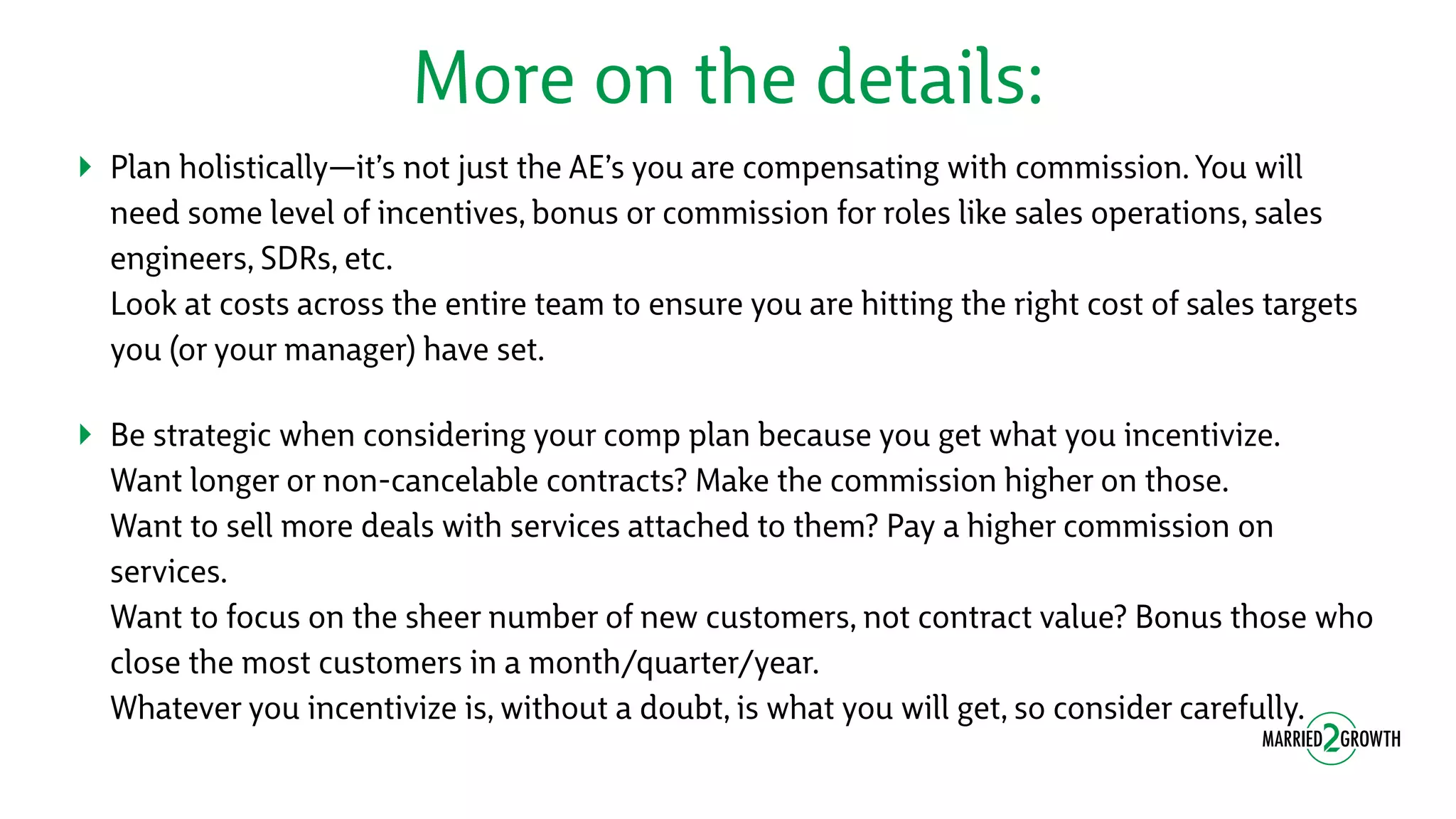 More on the details:
‣ Plan holistically—it’s not just the AE’s you are compensating with commission. You will
need some level of incentives, bonus or commission for roles like sales operations, sales
engineers, SDRs, etc. 
Look at costs across the entire team to ensure you are hitting the right cost of sales targets
you (or your manager) have set.
‣ Be strategic when considering your comp plan because you get what you incentivize. 
Want longer or non-cancelable contracts? Make the commission higher on those. 
Want to sell more deals with services attached to them? Pay a higher commission on
services. 
Want to focus on the sheer number of new customers, not contract value? Bonus those who
close the most customers in a month/quarter/year. 
Whatever you incentivize is, without a doubt, is what you will get, so consider carefully.
 