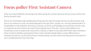 Focus puller/First Assistant Camera
They are responsible for focusing and refocusing the camera lens as Actors move within the
frame of each shot.
This is an extremely high skilled job as they do not look through the lens to do this but 'pull
focus' according to a set of marks placed on the set, floor, props, etc. during rehearsal.As it is
impossible to see whether the focus is sharp until the raw footage are screened, 1st ACs rely
on experience and instinct for each focal adjustment. This job is very high skilled as re-
shooting scenes is expensive and actors may be unable to recreate their best take, therefore
they must be reliable and good at their work and should be able to cope effectively in
stressful situations. At the end of each shooting day, 1st ACs clean the equipment and pack it
up in preparation for the next day.
 