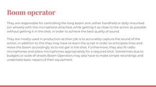 Boom operator
They are responsible for controlling the long boom arm, either handheld or dolly-mounted
(on wheels) with the microphone attached, while getting it as close to the action as possible
without getting it in the shot, in order to achieve the best quality of sound.
They are mostly used in production as their job is to accurately capture the sound of the
action, in addition to this they may have to learn the script in order to anticipate lines and
move the boom accordingly as to not get in the shot. Furthermore, they also fit radio
microphones and place microphones appropriately for a required shot. Sometimes due to
budgets or scale of shoots Boom Operators may also have to make simple recordings and
undertake basic repairs of their equipment.
 