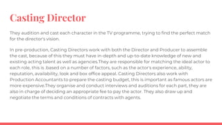Casting Director
They audition and cast each character in the TV programme, trying to find the perfect match
for the director's vision.
In pre-production, Casting Directors work with both the Director and Producer to assemble
the cast, because of this they must have in-depth and up-to-date knowledge of new and
existing acting talent as well as agencies.They are responsible for matching the ideal actor to
each role, this is .based on a number of factors, such as the actor's experience, ability,
reputation, availability, look and box office appeal. Casting Directors also work with
Production Accountants to prepare the casting budget, this is important as famous actors are
more expensive.They organise and conduct interviews and auditions for each part, they are
also in charge of deciding an appropriate fee to pay the actor. They also draw up and
negotiate the terms and conditions of contracts with agents.
 