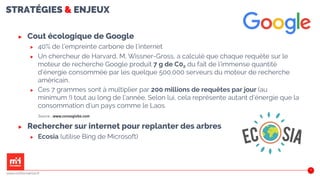 STRATÉGIES & ENJEUX
21
▶ Cout écologique de Google
▶ 40% de l’empreinte carbone de l’internet
▶ Un chercheur de Harvard, M. Wissner-Gross, a calculé que chaque requête sur le
moteur de recherche Google produit 7 g de C02 du fait de l’immense quantité
d’énergie consommée par les quelque 500.000 serveurs du moteur de recherche
américain.
▶ Ces 7 grammes sont à multiplier par 200 millions de requêtes par jour (au
minimum !) tout au long de l’année. Selon lui, cela représente autant d’énergie que la
consommation d’un pays comme le Laos.
▶ Rechercher sur internet pour replanter des arbres
▶ Ecosia (utilise Bing de Microsoft)
www.m2iformation.fr
Source : www.consoglobe.com
 
