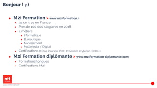 Bonjour ! ;-)
3
▶ M2i Formation > www.m2iformation.fr
▶ 35 centres en France
▶ Près de 100 000 stagiaires en 2018
▶ 4 métiers
▶ Informatique
▶ Bureautique
▶ Management
▶ Multimédia / Digital
▶ Certifications (TOSA, Pearson, PCIE, Prometric, Kryterion, ECDL…)
▶ M2i Formation diplômante > www.m2iformation-diplomante.com
▶ Formations longues
▶ Certifications M2i
www.m2iformation.fr
 