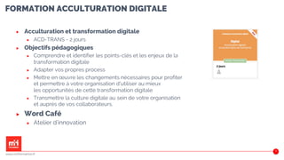 FORMATION ACCULTURATION DIGITALE
▶ Acculturation et transformation digitale
▶ ACD-TRANS - 2 jours
▶ Objectifs pédagogiques
▶ Comprendre et identifier les points-clés et les enjeux de la
transformation digitale
▶ Adapter vos propres process
▶ Mettre en œuvre les changements nécessaires pour profiter
et permettre à votre organisation d'utiliser au mieux
les opportunités de cette transformation digitale
▶ Transmettre la culture digitale au sein de votre organisation
et auprès de vos collaborateurs.
▶ Word Café
▶ Atelier d’innovation
40
www.m2iformation.fr
 