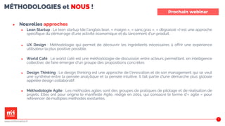 MÉTHODOLOGIES et NOUS !
▶ Nouvelles approches
▶ Lean Startup : Le lean startup (de l'anglais lean, « maigre », « sans gras », « dégraissé ») est une approche
spécifique du démarrage d'une activité économique et du lancement d'un produit.
▶ UX Design : Méthodologie qui permet de découvrir les ingrédients nécessaires à offrir une expérience
utilisateur la plus positive possible.
▶ World Café : Le world café est une méthodologie de discussion entre acteurs permettant, en intelligence
collective, de faire émerger d'un groupe des propositions concrètes
▶ Design Thinking : Le design thinking est une approche de l'innovation et de son management qui se veut
une synthèse entre la pensée analytique et la pensée intuitive. Il fait partie d'une démarche plus globale
appelée design collaboratif.
▶ Méthodologie Agile : Les méthodes agiles sont des groupes de pratiques de pilotage et de réalisation de
projets. Elles ont pour origine le manifeste Agile, rédigé en 2001, qui consacre le terme d'« agile » pour
référencer de multiples méthodes existantes.
43
MÉTHODOLOGIES et NOUS !
▶ Nouvelles approches
▶ Lean Startup : Le lean startup (de l'anglais lean, « maigre », « sans gras », « dégraissé ») est une approche
spécifique du démarrage d'une activité économique et du lancement d'un produit.
▶ UX Design : Méthodologie qui permet de découvrir les ingrédients nécessaires à offrir une expérience
utilisateur la plus positive possible.
▶ World Café : Le world café est une méthodologie de discussion entre acteurs permettant, en intelligence
collective, de faire émerger d'un groupe des propositions concrètes
▶ Design Thinking : Le design thinking est une approche de l'innovation et de son management qui se veut
une synthèse entre la pensée analytique et la pensée intuitive. Il fait partie d'une démarche plus globale
appelée design collaboratif.
▶ Méthodologie Agile : Les méthodes agiles sont des groupes de pratiques de pilotage et de réalisation de
projets. Elles ont pour origine le manifeste Agile, rédigé en 2001, qui consacre le terme d'« agile » pour
référencer de multiples méthodes existantes.
44
Prochain webinar
www.m2iformation.fr
 