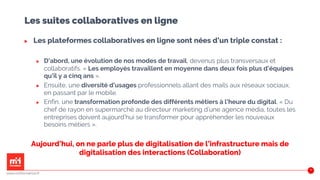 Les suites collaboratives en ligne
▶ Les plateformes collaboratives en ligne sont nées d’un triple constat :
▶ D’abord, une évolution de nos modes de travail, devenus plus transversaux et
collaboratifs. « Les employés travaillent en moyenne dans deux fois plus d’équipes
qu’il y a cinq ans ».
▶ Ensuite, une diversité d’usages professionnels allant des mails aux réseaux sociaux,
en passant par le mobile.
▶ Enfin, une transformation profonde des différents métiers à l’heure du digital. « Du
chef de rayon en supermarché au directeur marketing d’une agence média, toutes les
entreprises doivent aujourd’hui se transformer pour appréhender les nouveaux
besoins métiers ».
Aujourd’hui, on ne parle plus de digitalisation de l’infrastructure mais de
digitalisation des interactions (Collaboration)
www.m2iformation.fr
50
 