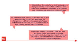 « Office 365 ou Google Suite, le choix doit se traiter
non pas comme un seul choix technique mais
comme un élément pour soutenir et promouvoir
une évolution des mentalités et des usages »
« Si rien ne change, ne vous attendez pas à ce que
les résultats changent. La résistance au
changement est la première cause d’échec de
toute transformation. Un échec coûte beaucoup
plus cher qu’un plan de changement. »
« Que vous preniez G Suite ou Office 365, vous
n’arriverez à rien sans la formation des
collaborateurs. Si vous ne prenez pas le temps de
les former, n’attendez pas qu’un de ces outils
apportent plus de performances. »
57
 