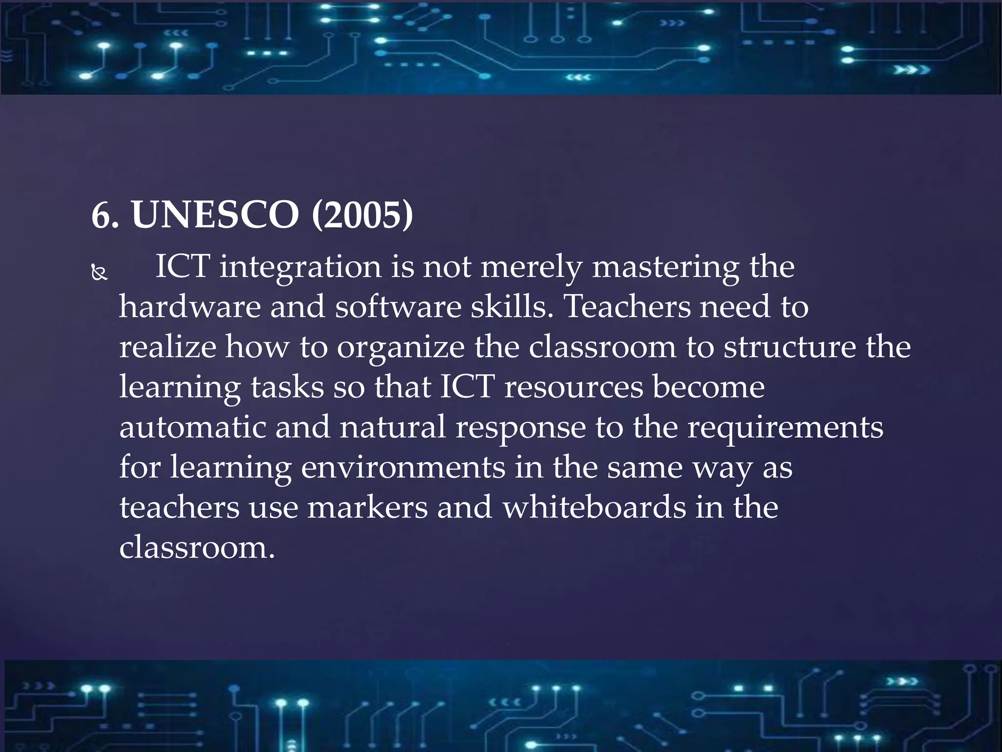 6. UNESCO (2005)
 ICT integration is not merely mastering the
hardware and software skills. Teachers need to
realize how to organize the classroom to structure the
learning tasks so that ICT resources become
automatic and natural response to the requirements
for learning environments in the same way as
teachers use markers and whiteboards in the
classroom.
 