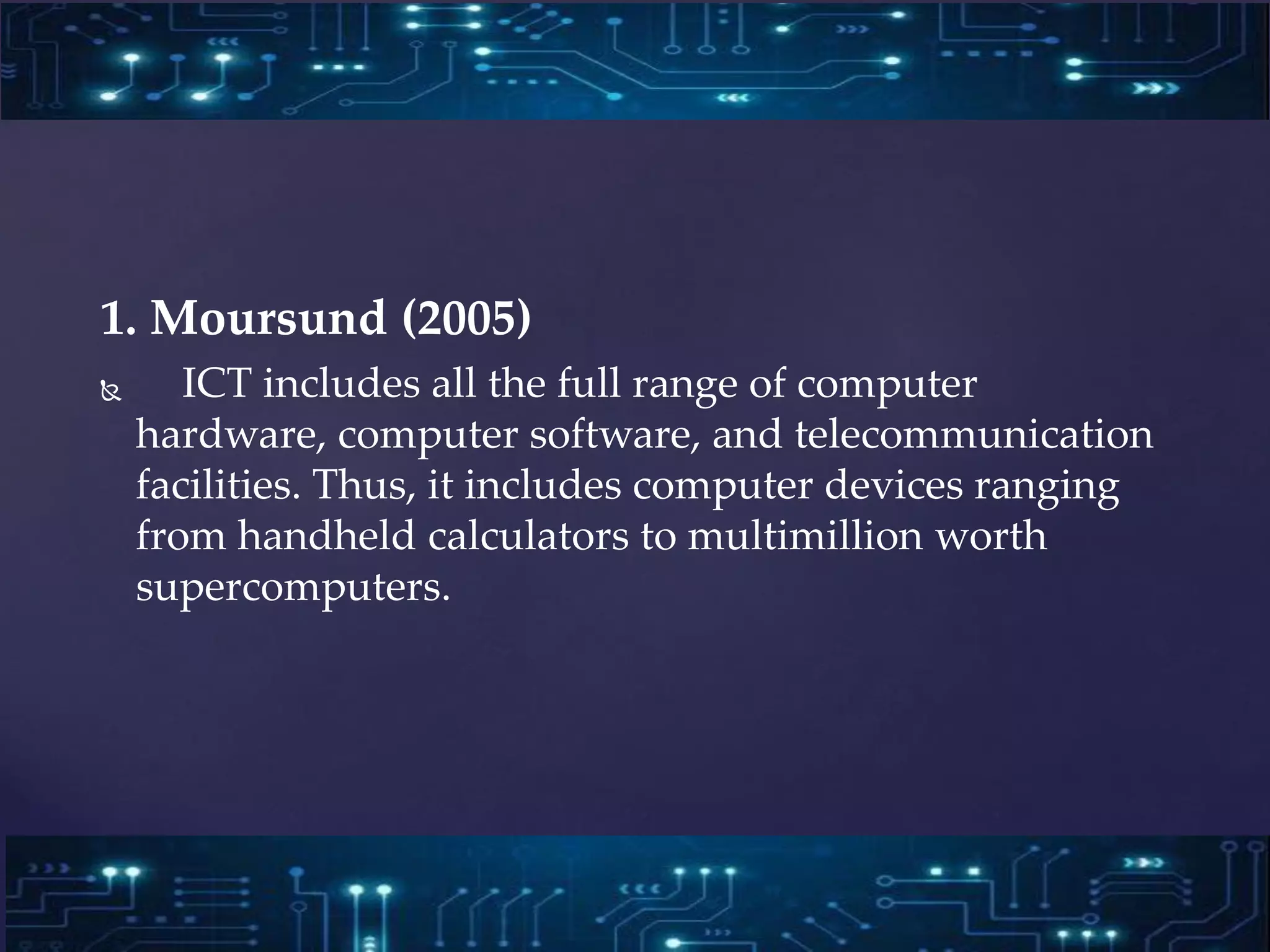 1. Moursund (2005)
 ICT includes all the full range of computer
hardware, computer software, and telecommunication
facilities. Thus, it includes computer devices ranging
from handheld calculators to multimillion worth
supercomputers.
 