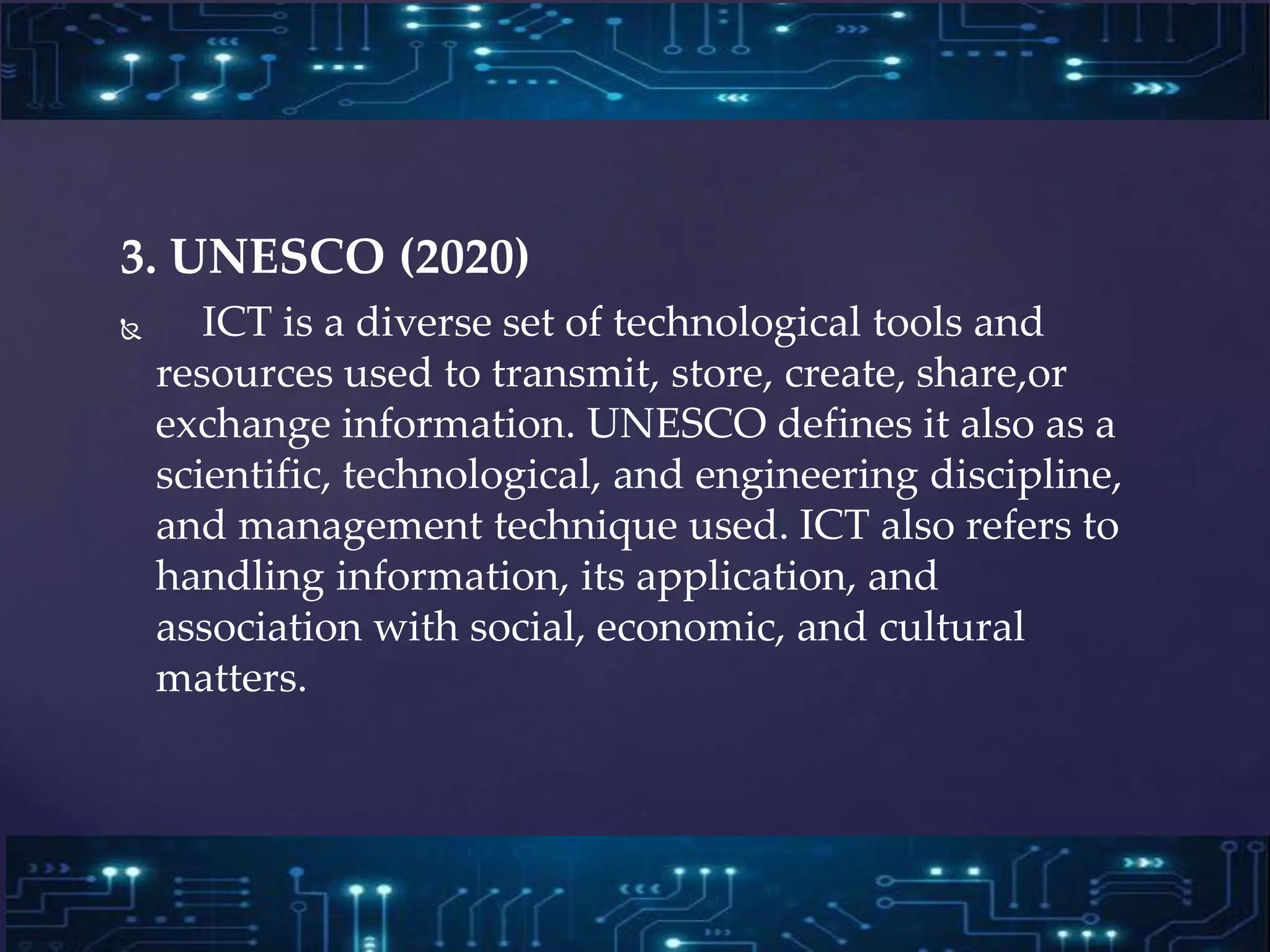 3. UNESCO (2020)
 ICT is a diverse set of technological tools and
resources used to transmit, store, create, share,or
exchange information. UNESCO defines it also as a
scientific, technological, and engineering discipline,
and management technique used. ICT also refers to
handling information, its application, and
association with social, economic, and cultural
matters.
 
