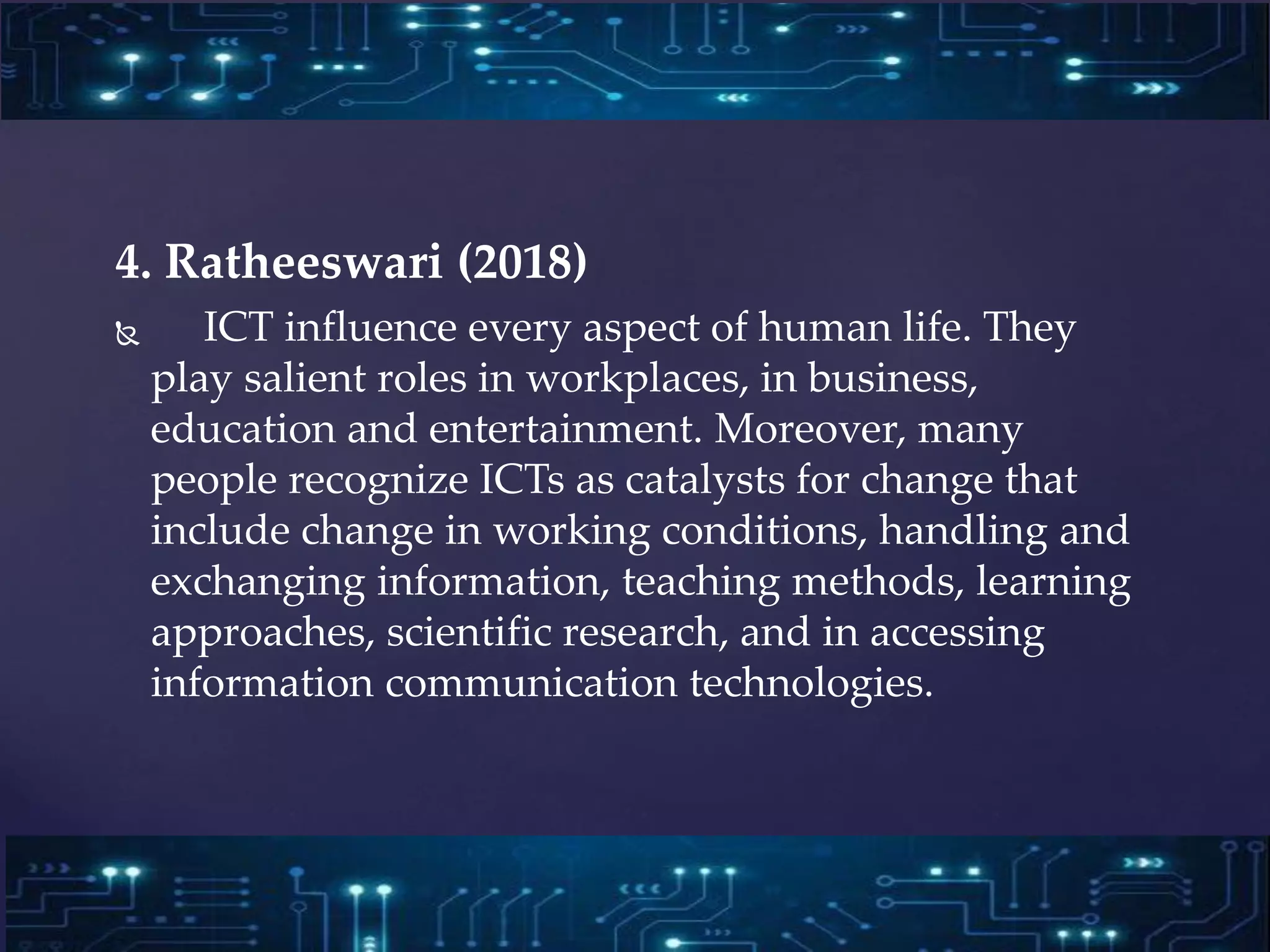 4. Ratheeswari (2018)
 ICT influence every aspect of human life. They
play salient roles in workplaces, in business,
education and entertainment. Moreover, many
people recognize ICTs as catalysts for change that
include change in working conditions, handling and
exchanging information, teaching methods, learning
approaches, scientific research, and in accessing
information communication technologies.
 