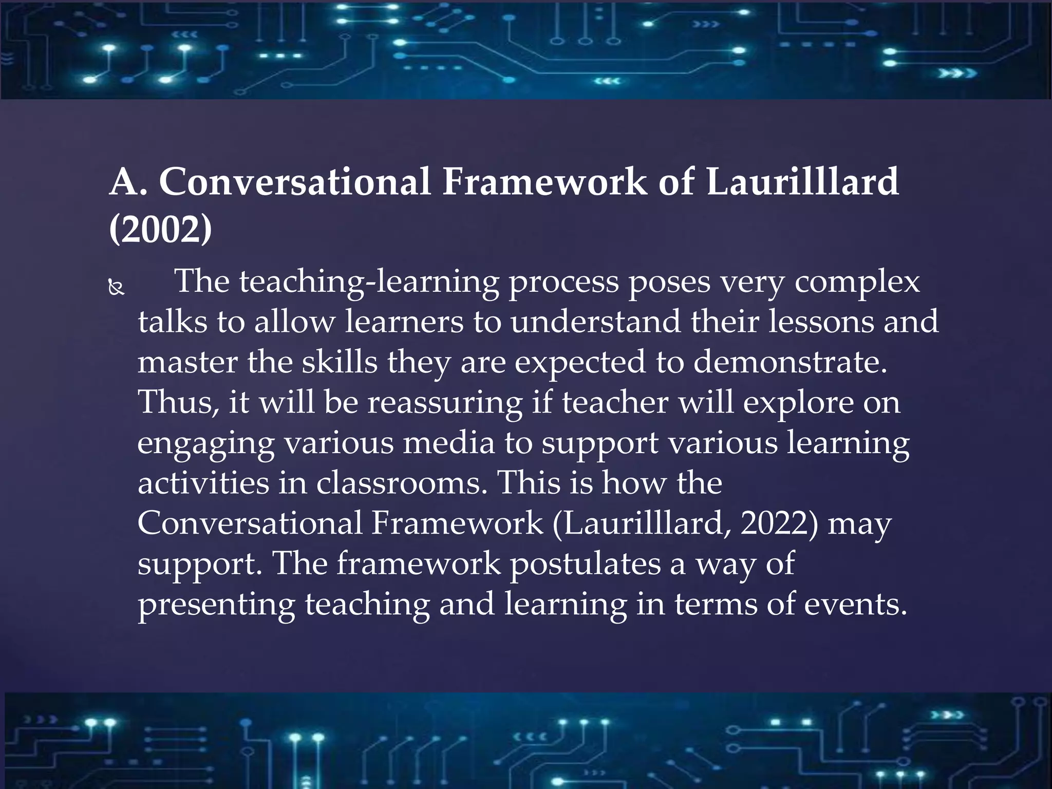 A. Conversational Framework of Laurilllard
(2002)
 The teaching-learning process poses very complex
talks to allow learners to understand their lessons and
master the skills they are expected to demonstrate.
Thus, it will be reassuring if teacher will explore on
engaging various media to support various learning
activities in classrooms. This is how the
Conversational Framework (Laurilllard, 2022) may
support. The framework postulates a way of
presenting teaching and learning in terms of events.
 