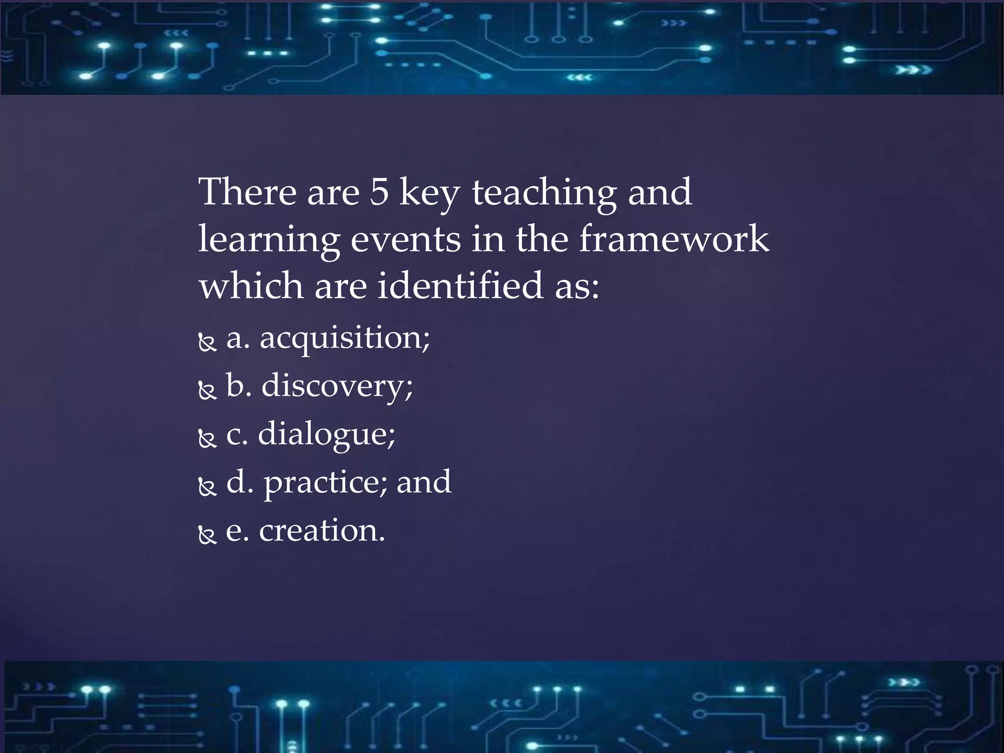 There are 5 key teaching and
learning events in the framework
which are identified as:
 a. acquisition;
 b. discovery;
 c. dialogue;
 d. practice; and
 e. creation.
 