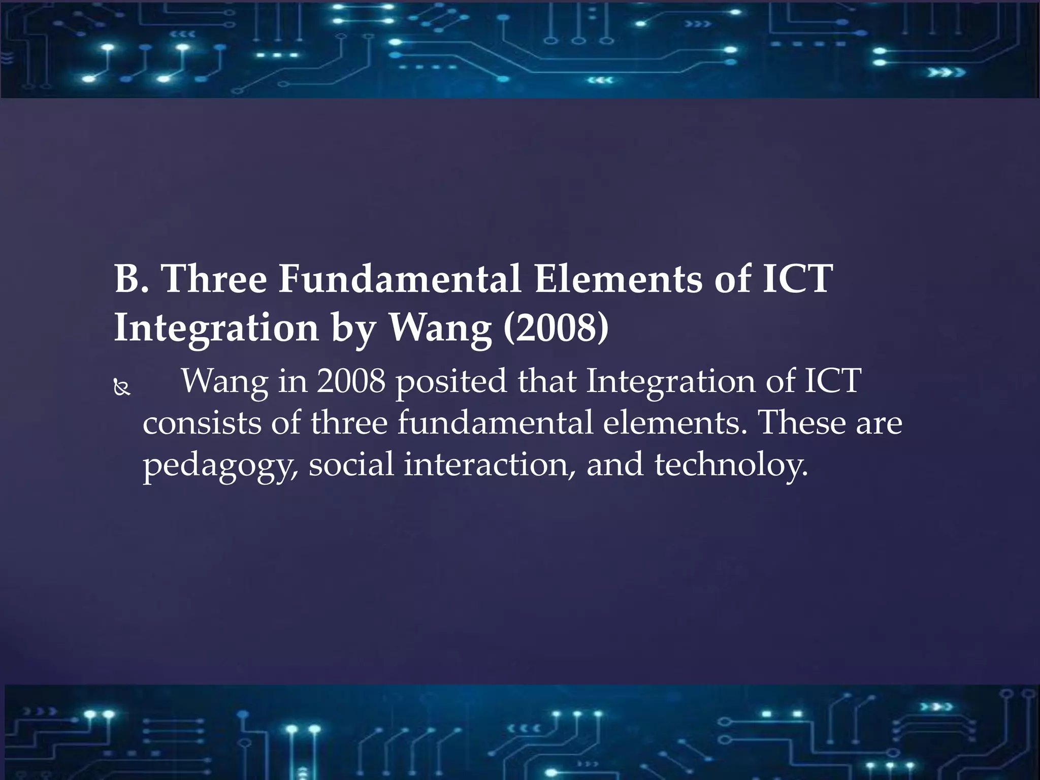 B. Three Fundamental Elements of ICT
Integration by Wang (2008)
 Wang in 2008 posited that Integration of ICT
consists of three fundamental elements. These are
pedagogy, social interaction, and technoloy.
 