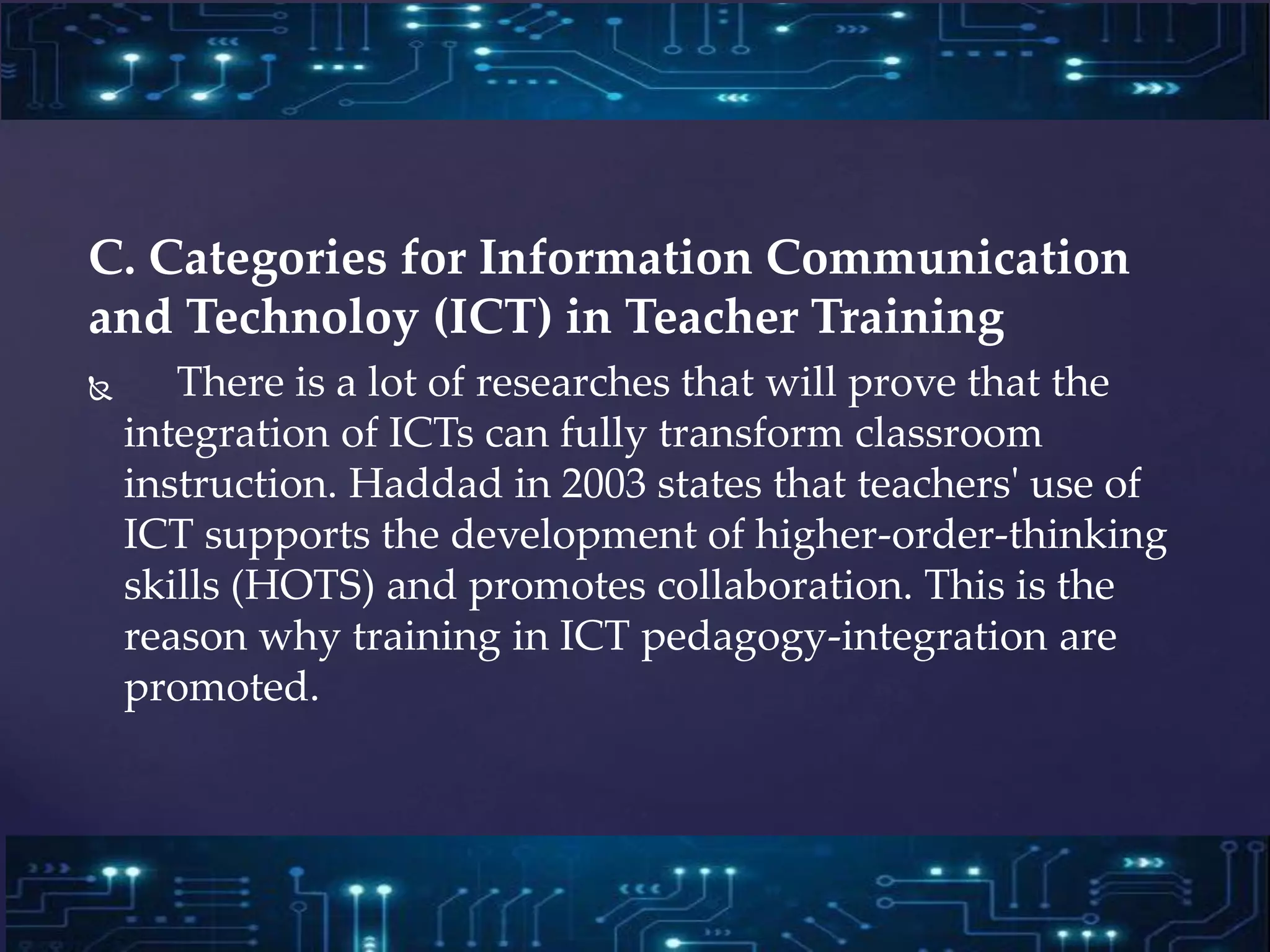 C. Categories for Information Communication
and Technoloy (ICT) in Teacher Training
 There is a lot of researches that will prove that the
integration of ICTs can fully transform classroom
instruction. Haddad in 2003 states that teachers' use of
ICT supports the development of higher-order-thinking
skills (HOTS) and promotes collaboration. This is the
reason why training in ICT pedagogy-integration are
promoted.
 