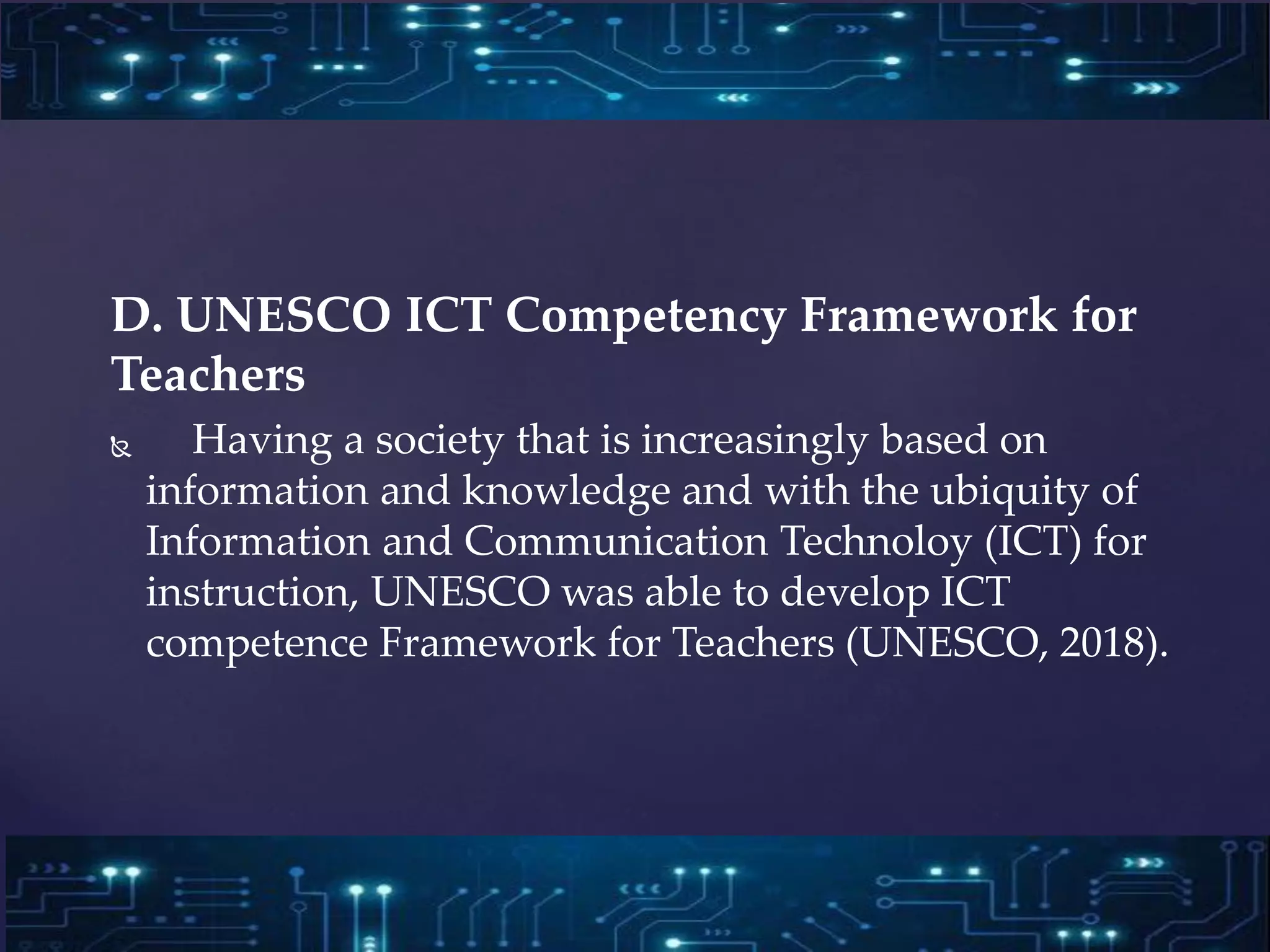 D. UNESCO ICT Competency Framework for
Teachers
 Having a society that is increasingly based on
information and knowledge and with the ubiquity of
Information and Communication Technoloy (ICT) for
instruction, UNESCO was able to develop ICT
competence Framework for Teachers (UNESCO, 2018).
 