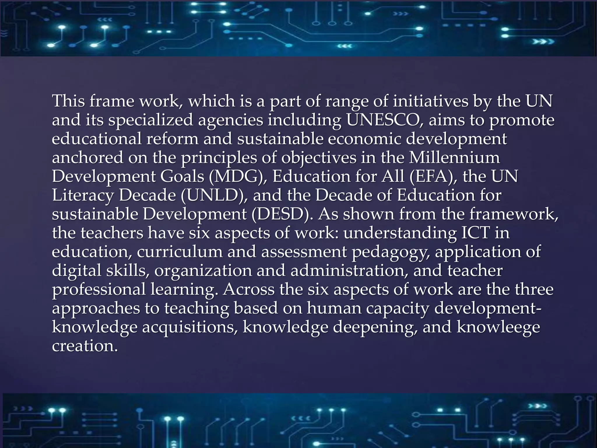 This frame work, which is a part of range of initiatives by the UN
and its specialized agencies including UNESCO, aims to promote
educational reform and sustainable economic development
anchored on the principles of objectives in the Millennium
Development Goals (MDG), Education for All (EFA), the UN
Literacy Decade (UNLD), and the Decade of Education for
sustainable Development (DESD). As shown from the framework,
the teachers have six aspects of work: understanding ICT in
education, curriculum and assessment pedagogy, application of
digital skills, organization and administration, and teacher
professional learning. Across the six aspects of work are the three
approaches to teaching based on human capacity development-
knowledge acquisitions, knowledge deepening, and knowleege
creation.
 