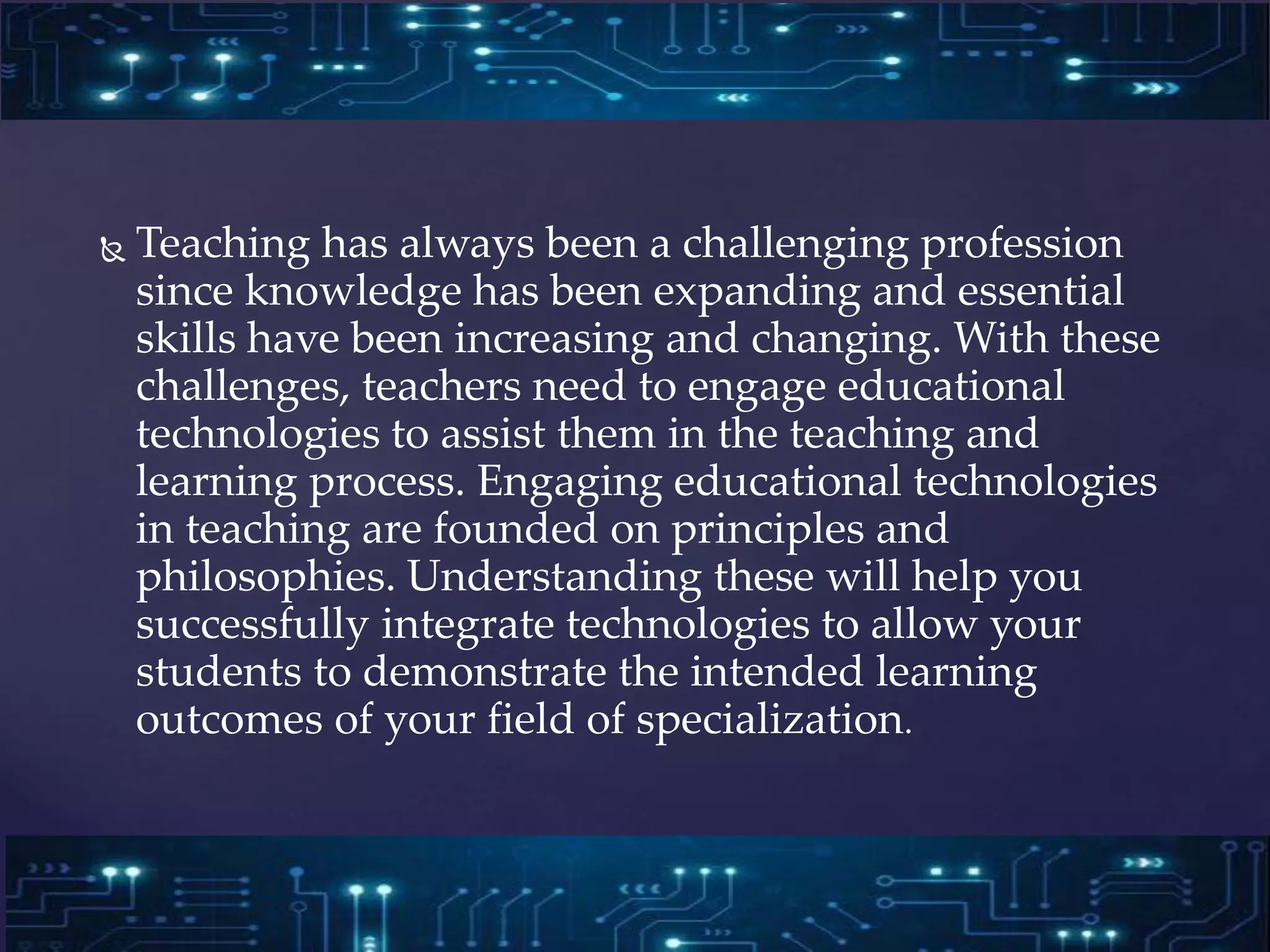  Teaching has always been a challenging profession
since knowledge has been expanding and essential
skills have been increasing and changing. With these
challenges, teachers need to engage educational
technologies to assist them in the teaching and
learning process. Engaging educational technologies
in teaching are founded on principles and
philosophies. Understanding these will help you
successfully integrate technologies to allow your
students to demonstrate the intended learning
outcomes of your field of specialization.
 